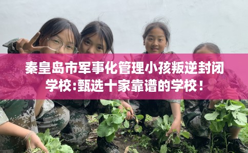 秦皇岛市军事化管理小孩叛逆封闭学校:甄选十家靠谱的学校！