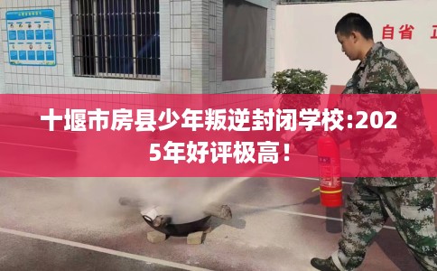 十堰市房县少年叛逆封闭学校:2025年好评极高! 十堰市房县少年叛逆封闭学校:2025年好评极高!