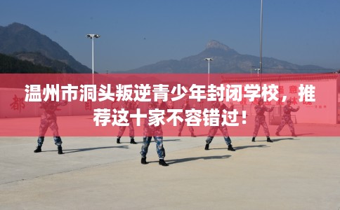 温州市洞头叛逆青少年封闭学校,推荐这十家不容错过! 温州市洞头叛逆青少年封闭学校,推荐这十家不容错过!