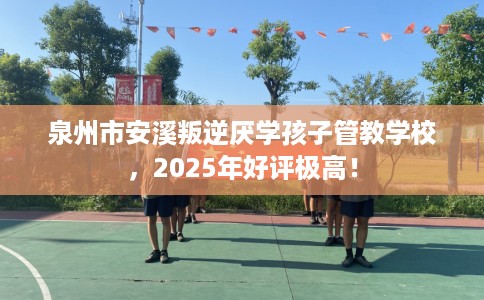 泉州市安溪叛逆厌学孩子管教学校，2025年好评极高！