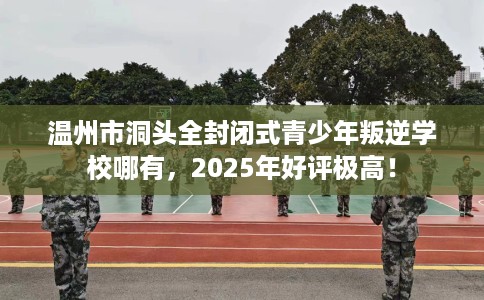 温州市洞头全封闭式青少年叛逆学校哪有，2025年好评极高！