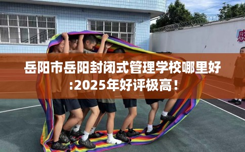 岳阳市岳阳封闭式管理学校哪里好:2025年好评极高！