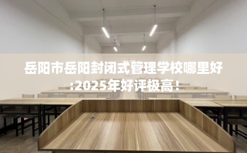 岳阳市岳阳封闭式管理学校哪里好:2025年好评极高！