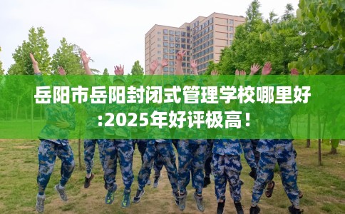 岳阳市岳阳封闭式管理学校哪里好:2025年好评极高！