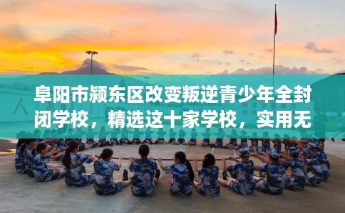 阜阳市颍东区改变叛逆青少年全封闭学校,精选这十家学校,实用无忧! 阜阳市颍东区改变叛逆青少年全封闭学校,精选这十家学校,实用无忧!