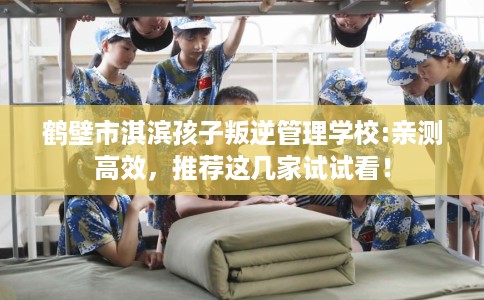 鹤壁市淇滨孩子叛逆管理学校:亲测高效,推荐这几家试试看! 鹤壁市淇滨孩子叛逆管理学校:亲测高效,推荐这几家试试看!