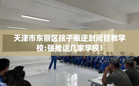 天津市东丽区孩子叛逆封闭管教学校:强推这几家学校！