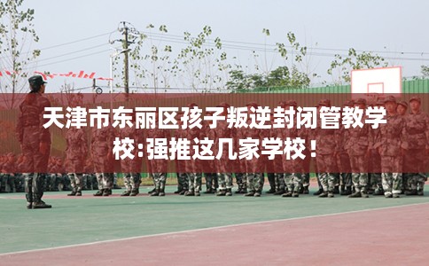 天津市东丽区孩子叛逆封闭管教学校:强推这几家学校！