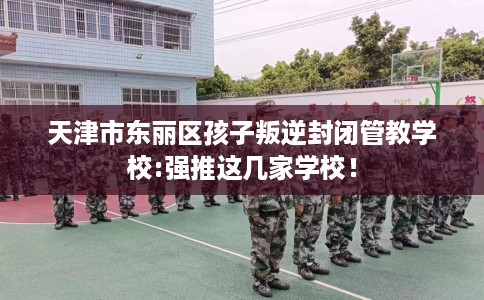 天津市东丽区孩子叛逆封闭管教学校:强推这几家学校！