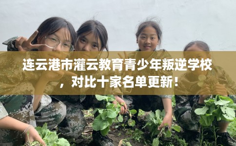 连云港市灌云教育青少年叛逆学校,对比十家名单更新! 连云港市灌云教育青少年叛逆学校,对比十家名单更新!