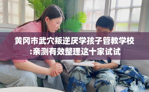 黄冈市武穴叛逆厌学孩子管教学校:亲测有效整理这十家试试