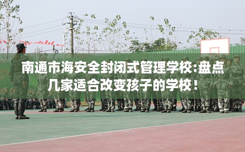 南通市海安全封闭式管理学校:盘点几家适合改变孩子的学校！