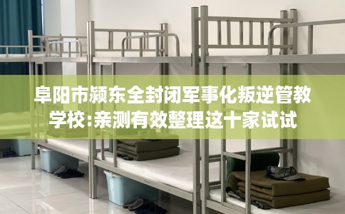 阜阳市颍东全封闭军事化叛逆管教学校:亲测有效整理这十家试试