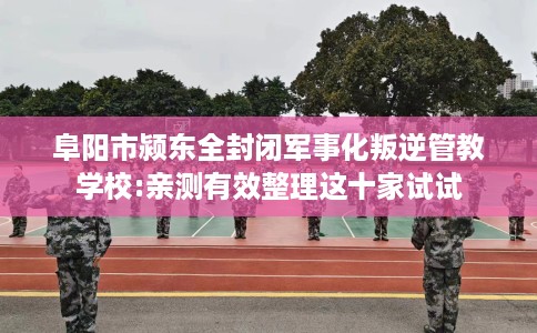 阜阳市颍东全封闭军事化叛逆管教学校:亲测有效整理这十家试试