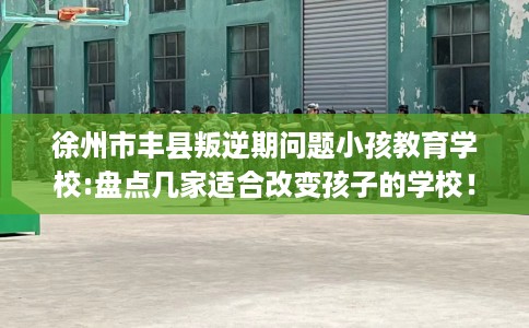 徐州市丰县叛逆期问题小孩教育学校:盘点几家适合改变孩子的学校！