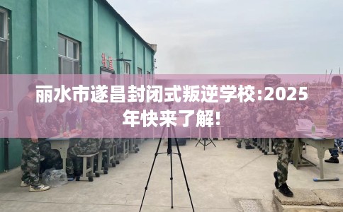 丽水市遂昌封闭式叛逆学校:2025年快来了解!