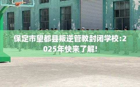 保定市望都县叛逆管教封闭学校:2025年快来了解! 保定市望都县叛逆管教封闭学校:2025年快来了解!
