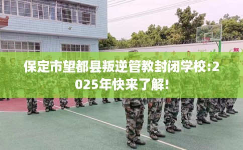 保定市望都县叛逆管教封闭学校:2025年快来了解! 保定市望都县叛逆管教封闭学校:2025年快来了解!
