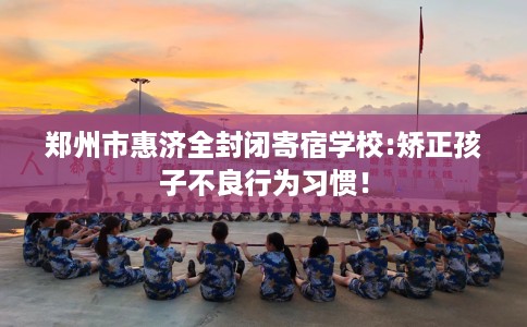 郑州市惠济全封闭寄宿学校:矫正孩子不良行为习惯！