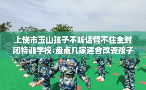 上饶市玉山孩子不听话管不住全封闭特训学校:盘点几家适合改变孩子的学校！