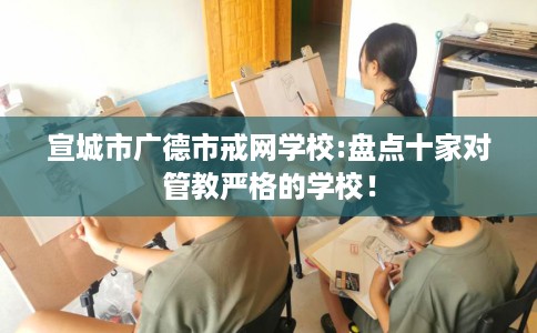 宣城市广德市戒网学校:盘点十家对管教严格的学校！