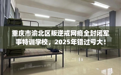 重庆市渝北区叛逆戒网瘾全封闭军事特训学校，2025年错过亏大！