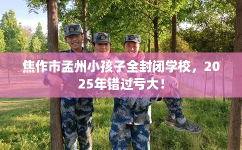 焦作市孟州小孩子全封闭学校，2025年错过亏大！