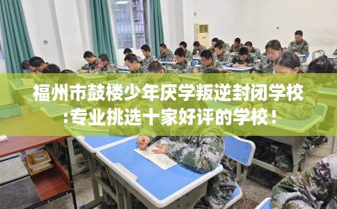 福州市鼓楼少年厌学叛逆封闭学校:专业挑选十家好评的学校！