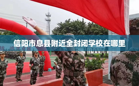 信阳市息县附近全封闭学校在哪里 信阳市息县附近全封闭学校在哪里