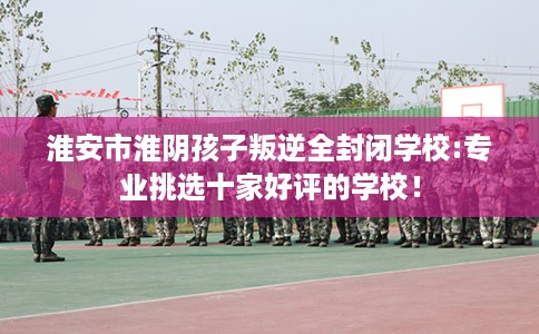 淮安市淮阴孩子叛逆全封闭学校:专业挑选十家好评的学校! 淮安市淮阴孩子叛逆全封闭学校:专业挑选十家好评的学校!