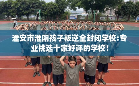 淮安市淮阴孩子叛逆全封闭学校:专业挑选十家好评的学校！