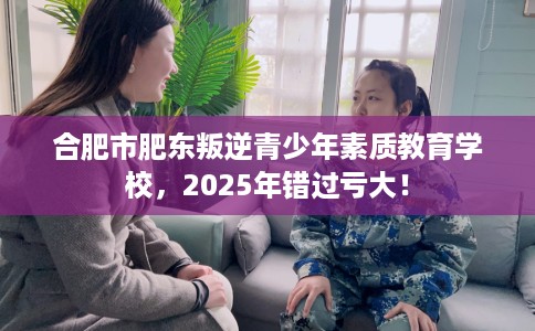 合肥市肥东叛逆青少年素质教育学校,2025年错过亏大! 合肥市肥东叛逆青少年素质教育学校,2025年错过亏大!