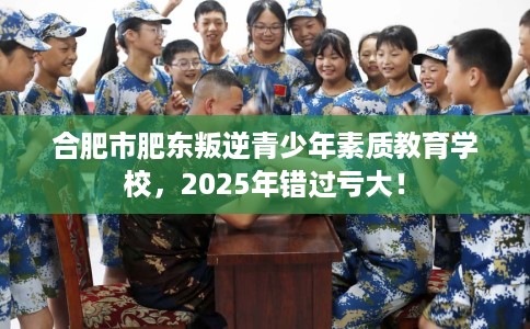 合肥市肥东叛逆青少年素质教育学校，2025年错过亏大！