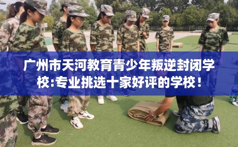 广州市天河教育青少年叛逆封闭学校:专业挑选十家好评的学校！