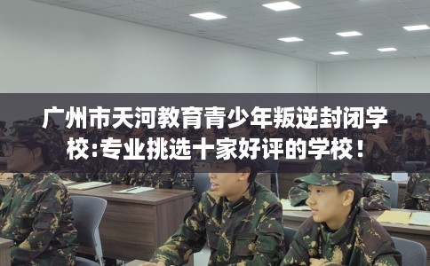 广州市天河教育青少年叛逆封闭学校:专业挑选十家好评的学校！