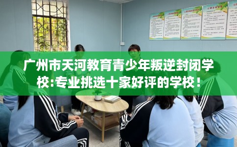 广州市天河教育青少年叛逆封闭学校:专业挑选十家好评的学校！
