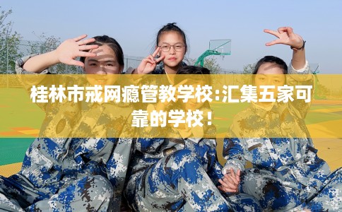 桂林市戒网瘾管教学校:汇集五家可靠的学校！