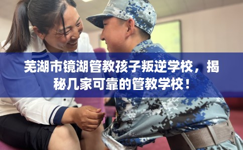 芜湖市镜湖管教孩子叛逆学校,揭秘几家可靠的管教学校! 芜湖市镜湖管教孩子叛逆学校,揭秘几家可靠的管教学校!
