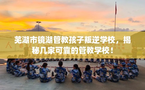 芜湖市镜湖管教孩子叛逆学校,揭秘几家可靠的管教学校! 芜湖市镜湖管教孩子叛逆学校,揭秘几家可靠的管教学校!