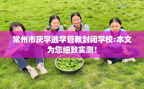 常州市厌学逃学管教封闭学校:本文为您细致实测！