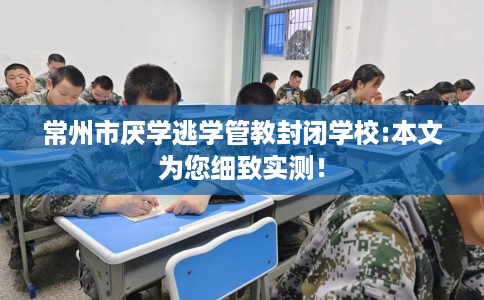 常州市厌学逃学管教封闭学校:本文为您细致实测！