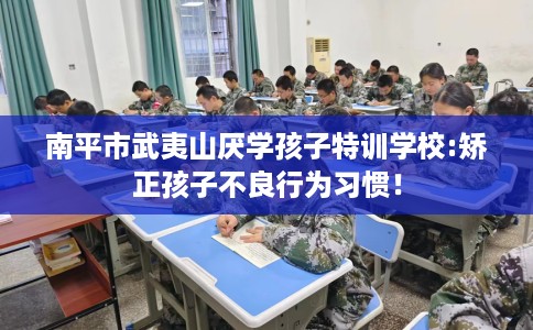 南平市武夷山厌学孩子特训学校:矫正孩子不良行为习惯！