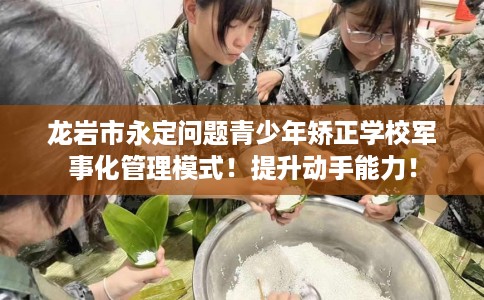 龙岩市永定问题青少年矫正学校军事化管理模式！提升动手能力！