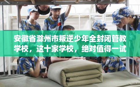 安徽省滁州市叛逆少年全封闭管教学校，这十家学校，绝对值得一试！