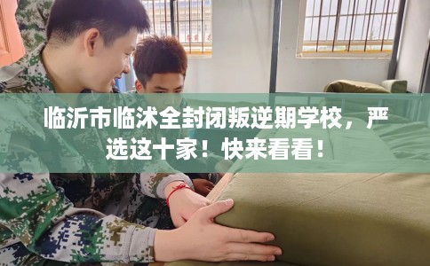 临沂市临沭全封闭叛逆期学校，严选这十家！快来看看！