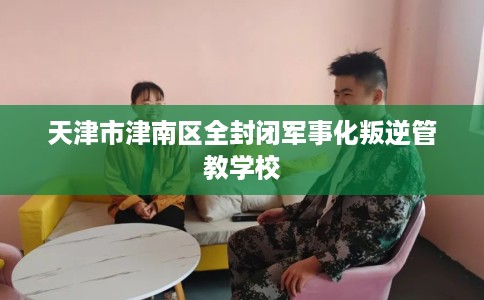 天津市津南区全封闭军事化叛逆管教学校