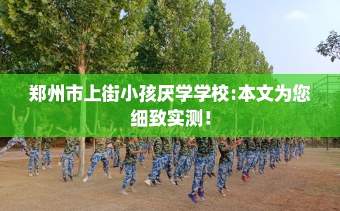 郑州市上街小孩厌学学校:本文为您细致实测！