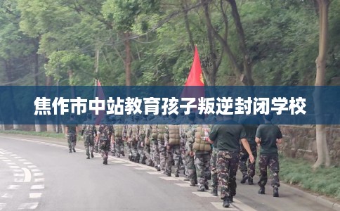 焦作市中站教育孩子叛逆封闭学校 焦作市中站教育孩子叛逆封闭学校