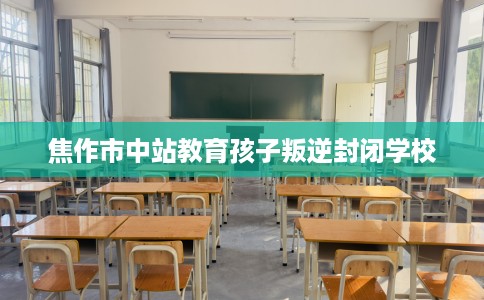 焦作市中站教育孩子叛逆封闭学校 焦作市中站教育孩子叛逆封闭学校