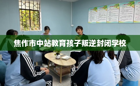 焦作市中站教育孩子叛逆封闭学校 焦作市中站教育孩子叛逆封闭学校